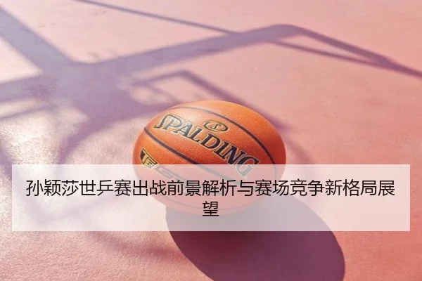 孙颖莎世乒赛出战前景解析与赛场竞争新格局展望