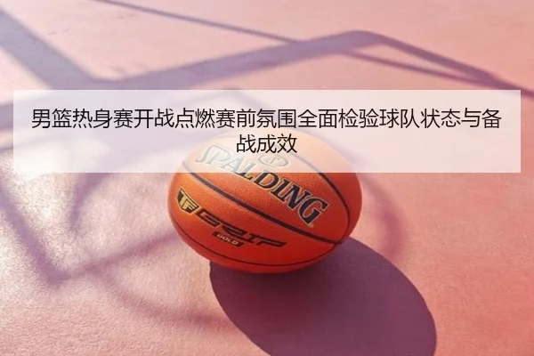 男篮热身赛开战点燃赛前氛围全面检验球队状态与备战成效