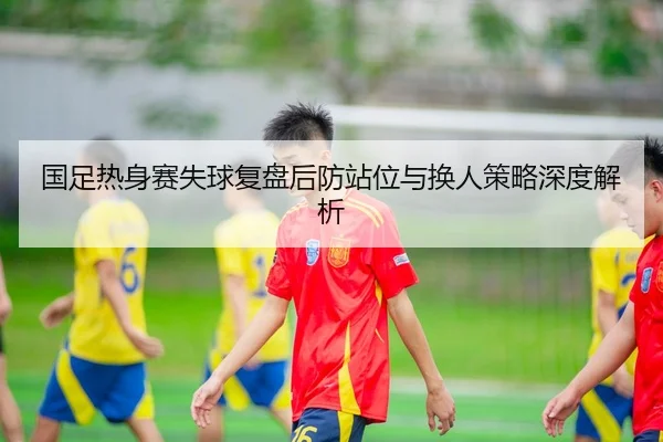国足热身赛失球复盘后防站位与换人策略深度解析