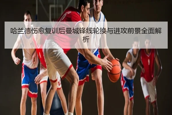 哈兰德伤愈复训后曼城锋线轮换与进攻前景全面解析