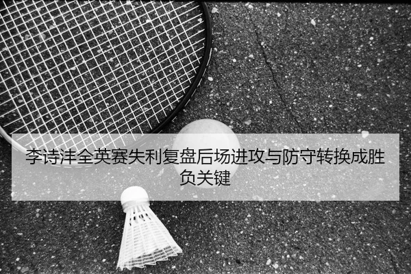 李诗沣全英赛失利复盘后场进攻与防守转换成胜负关键