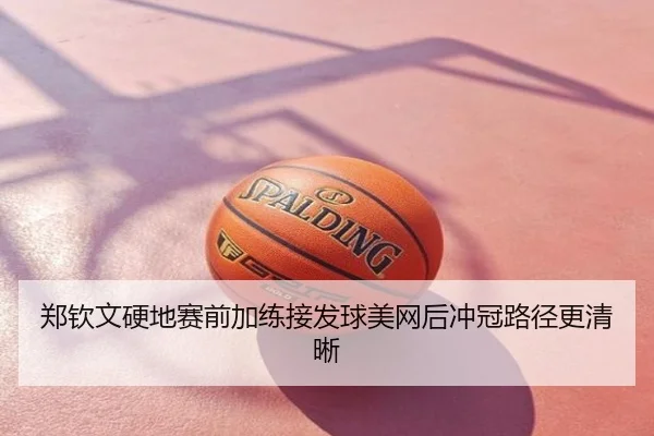 郑钦文硬地赛前加练接发球美网后冲冠路径更清晰